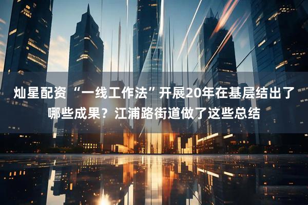 灿星配资 “一线工作法”开展20年在基层结出了哪些成果？江浦路街道做了这些总结