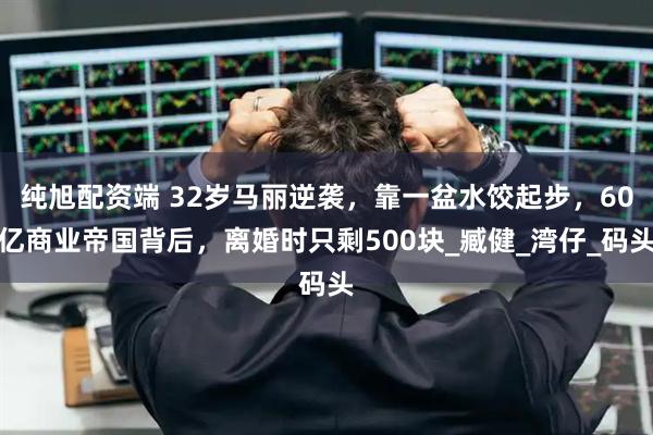 纯旭配资端 32岁马丽逆袭，靠一盆水饺起步，60亿商业帝国背后，离婚时只剩500块_臧健_湾仔_码头