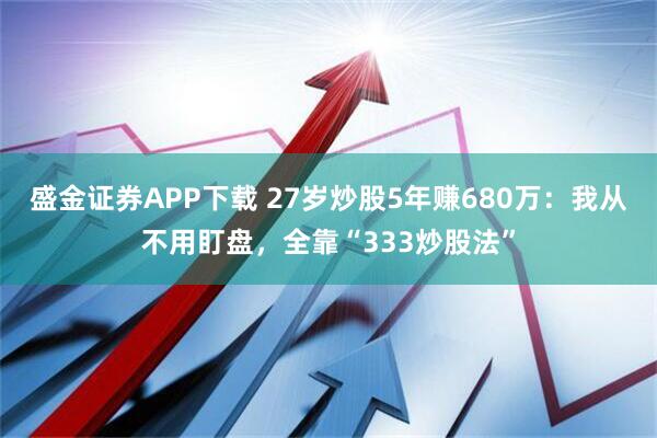 盛金证券APP下载 27岁炒股5年赚680万：我从不用盯盘，全靠“333炒股法”
