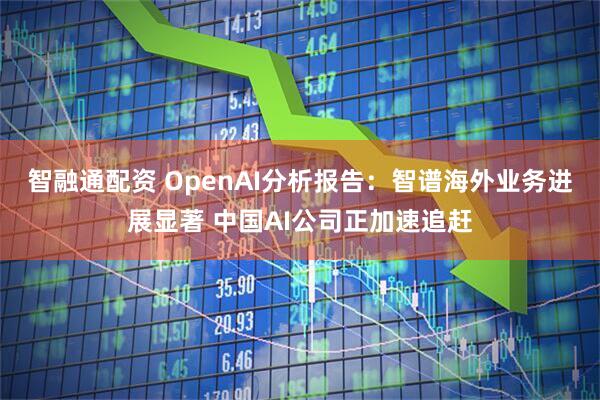 智融通配资 OpenAI分析报告：智谱海外业务进展显著 中国AI公司正加速追赶