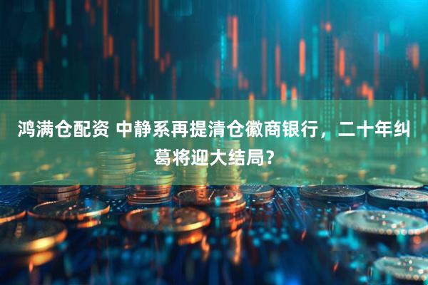 鸿满仓配资 中静系再提清仓徽商银行，二十年纠葛将迎大结局？
